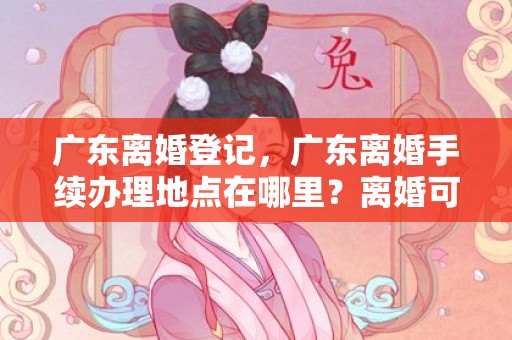 广东离婚登记，广东离婚手续办理地点在哪里？离婚可以在异地办理吗