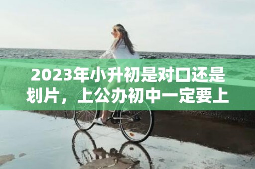 2023年小升初是对口还是划片，上公办初中一定要上对口小学吗