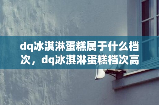 dq冰淇淋蛋糕属于什么档次，dq冰淇淋蛋糕档次高不高