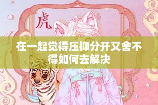 在一起觉得压抑分开又舍不得如何去解决