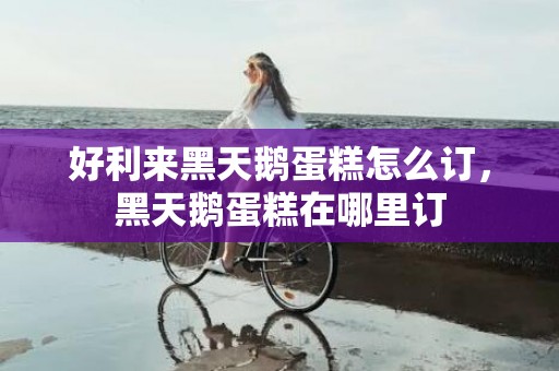 好利来黑天鹅蛋糕怎么订，黑天鹅蛋糕在哪里订