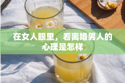 在女人眼里，看离婚男人的心理是怎样