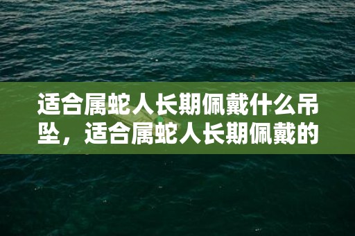 适合属蛇人长期佩戴什么吊坠，适合属蛇人长期佩戴的吉祥物