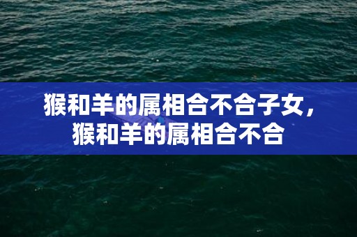 猴和羊的属相合不合子女，猴和羊的属相合不合