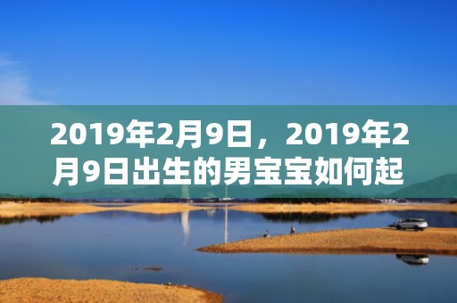 2019年2月9日，2019年2月9日出生的男宝宝如何起名？五行缺什么？