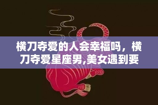 横刀夺爱的人会幸福吗，横刀夺爱星座男,美女遇到要注意了