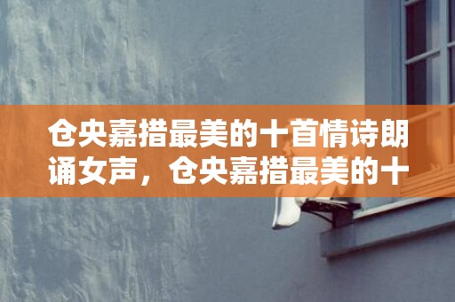 仓央嘉措最美的十首情诗朗诵女声，仓央嘉措最美的十首情诗朗诵？徐志摩最出名的情诗