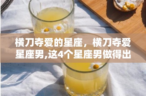 横刀夺爱的星座，横刀夺爱星座男,这4个星座男做得出来