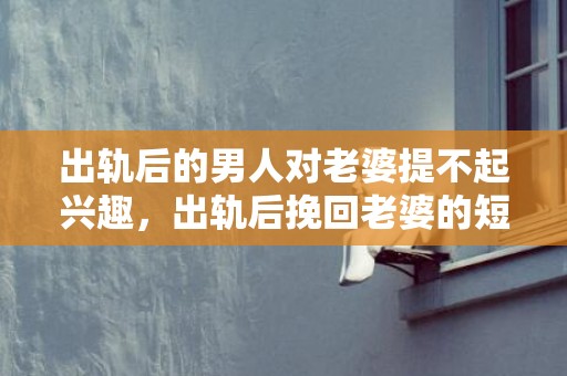 出轨后的男人对老婆提不起兴趣，出轨后挽回老婆的短信怎么写文案？离婚后挽回老婆的一封信范文