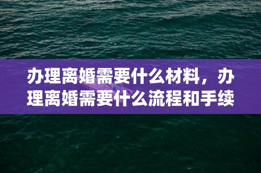 办理离婚需要什么材料，办理离婚需要什么流程和手续(离婚有哪些程序和哪些手续)