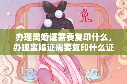办理离婚证需要复印什么，办理离婚证需要复印什么证件，离婚需要复印件还是原件