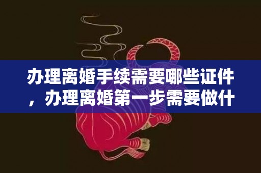 办理离婚手续需要哪些证件，办理离婚第一步需要做什么准备，如何迈出离婚第一步