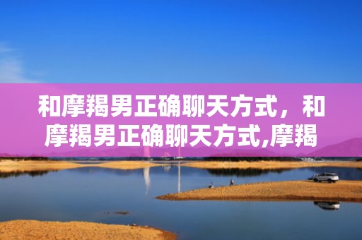 和摩羯男正确聊天方式，和摩羯男正确聊天方式,摩羯座喜欢的聊天方式