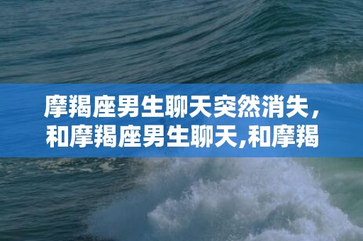 摩羯座男生聊天突然消失，和摩羯座男生聊天,和摩羯男正确聊天方式