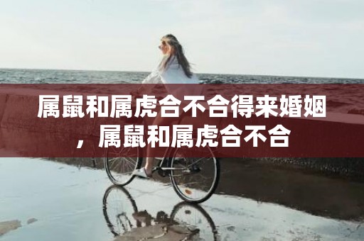 属鼠和属虎合不合得来婚姻，属鼠和属虎合不合