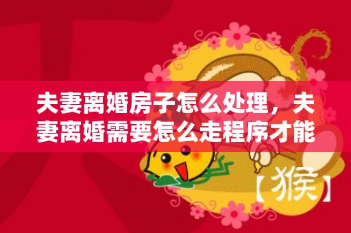 夫妻离婚房子怎么处理，夫妻离婚需要怎么走程序才能离婚 离婚要什么流程