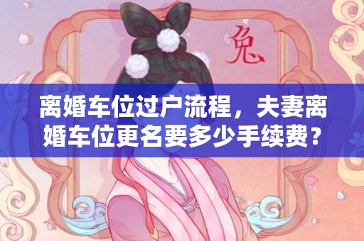 离婚车位过户流程，夫妻离婚车位更名要多少手续费？车位产权夫妻之间更名