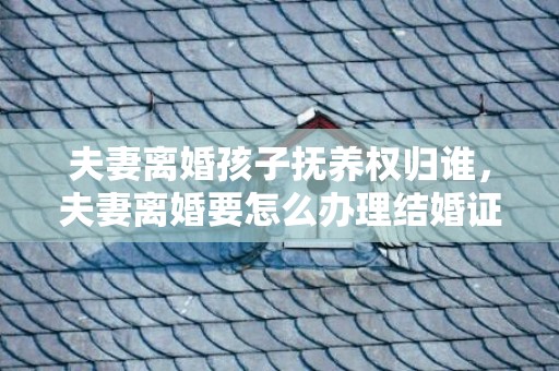 夫妻离婚孩子抚养权归谁，夫妻离婚要怎么办理结婚证手续 离婚需要双方结婚证吗
