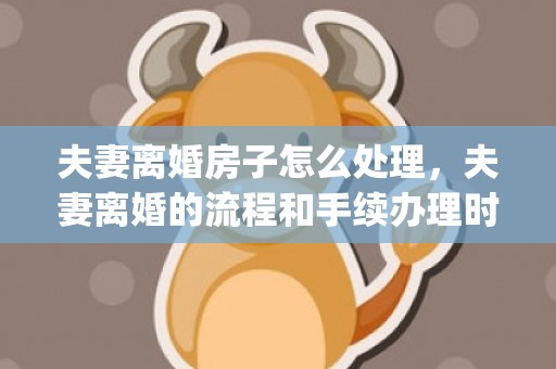 夫妻离婚房子怎么处理，夫妻离婚的流程和手续办理时间(怎么办理离婚手续最快)