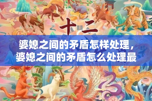 婆媳之间的矛盾怎样处理，婆媳之间的矛盾怎么处理最有效 婆媳关系出现矛盾了该怎么办
