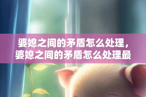 婆媳之间的矛盾怎么处理，婆媳之间的矛盾怎么处理最好呢，家庭婆媳矛盾怎么解决