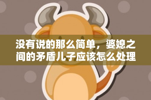 没有说的那么简单，婆媳之间的矛盾儿子应该怎么处理 婆媳关系闹僵了如何处理