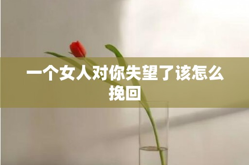 一个女人对你失望了该怎么挽回