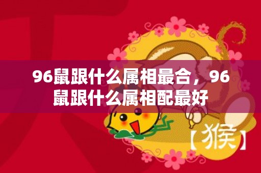 96鼠跟什么属相最合，96鼠跟什么属相配最好
