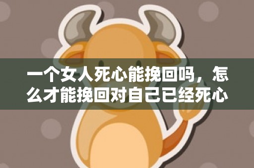 一个女人死心能挽回吗，怎么才能挽回对自己已经死心的女人