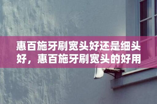 惠百施牙刷宽头好还是细头好，惠百施牙刷宽头的好用还是窄头的好