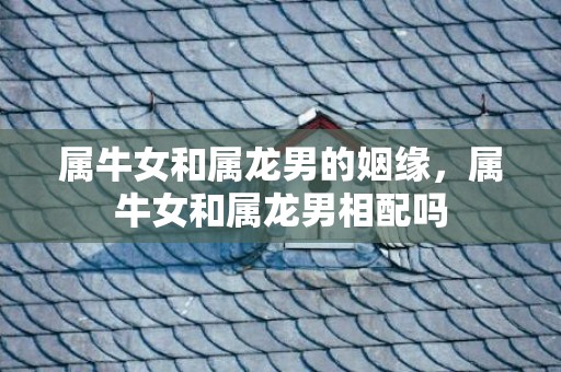 属牛女和属龙男的姻缘，属牛女和属龙男相配吗