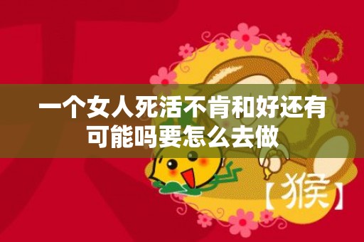 一个女人死活不肯和好还有可能吗要怎么去做