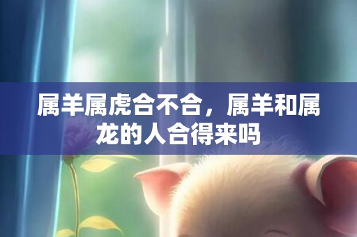 属羊属虎合不合，属羊和属龙的人合得来吗
