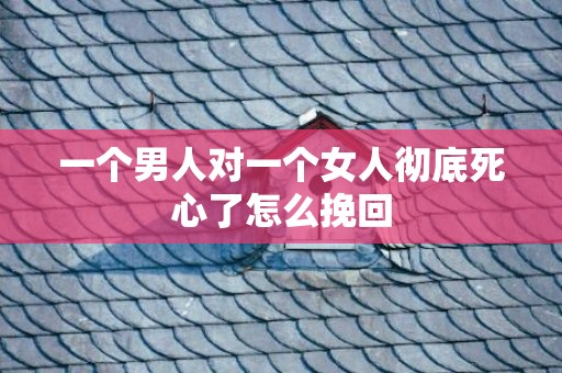 一个男人对一个女人彻底死心了怎么挽回