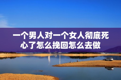 一个男人对一个女人彻底死心了怎么挽回怎么去做