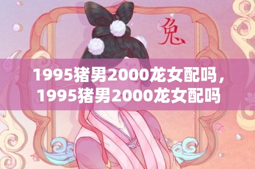 1995猪男2000龙女配吗，1995猪男2000龙女配吗