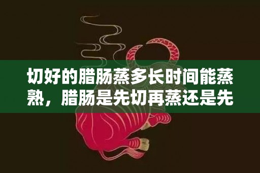切好的腊肠蒸多长时间能蒸熟，腊肠是先切再蒸还是先蒸再切
