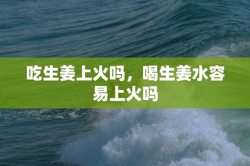 吃生姜上火吗，喝生姜水容易上火吗