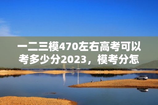 一二三模470左右高考可以考多少分2023，模考分怎样换算高考分