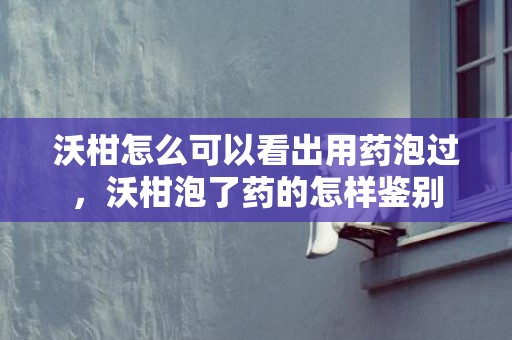 沃柑怎么可以看出用药泡过，沃柑泡了药的怎样鉴别