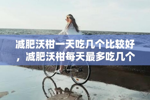 减肥沃柑一天吃几个比较好，减肥沃柑每天最多吃几个