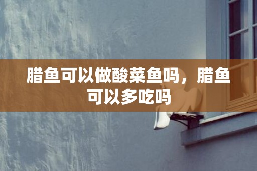 腊鱼可以做酸菜鱼吗，腊鱼可以多吃吗