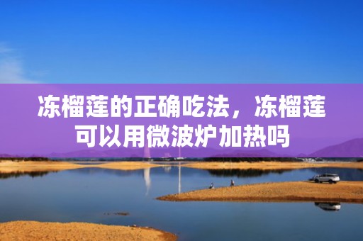 冻榴莲的正确吃法，冻榴莲可以用微波炉加热吗