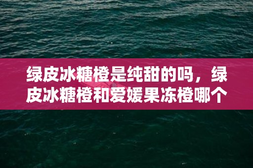 绿皮冰糖橙是纯甜的吗，绿皮冰糖橙和爱媛果冻橙哪个好吃