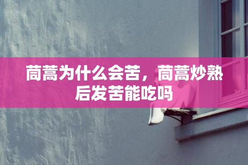 茼蒿为什么会苦，茼蒿炒熟后发苦能吃吗