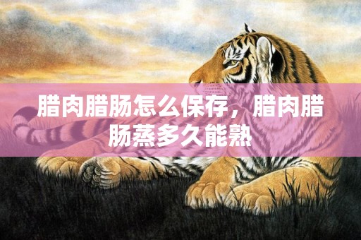 腊肉腊肠怎么保存，腊肉腊肠蒸多久能熟