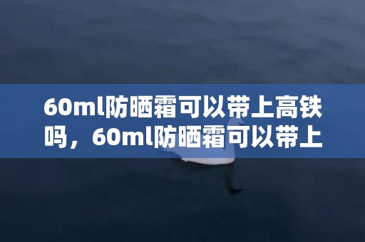 60ml防晒霜可以带上高铁吗，60ml防晒霜可以带上飞机吗