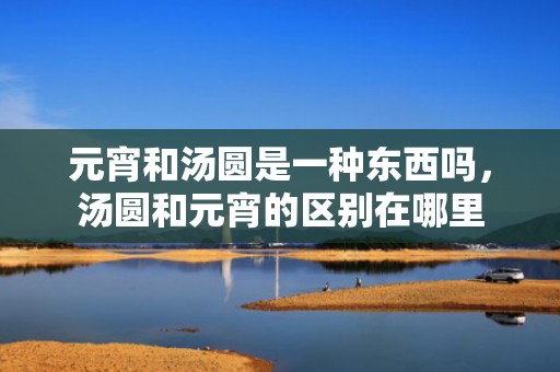 元宵和汤圆是一种东西吗，汤圆和元宵的区别在哪里