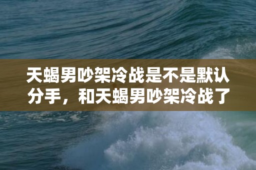 天蝎男吵架冷战是不是默认分手，和天蝎男吵架冷战了,怎么哄他才能重归于好