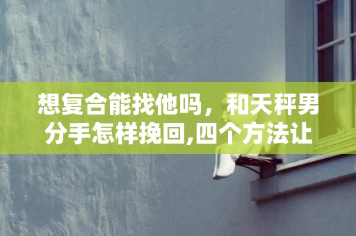 想复合能找他吗，和天秤男分手怎样挽回,四个方法让你们重归于好